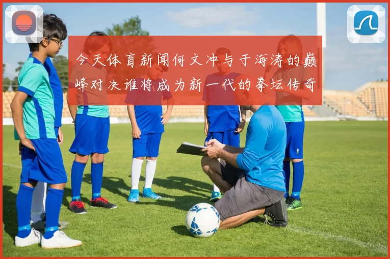今天体育新闻何文冲与于海涛的巅峰对决谁将成为新一代的拳坛传奇