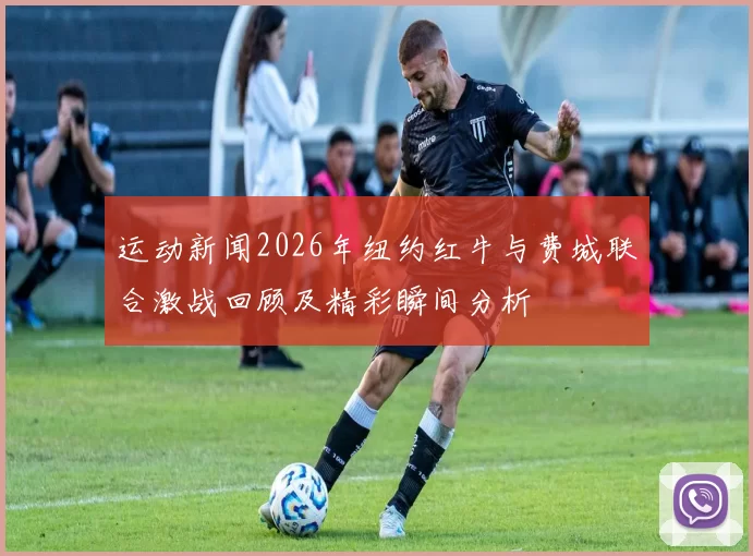 运动新闻2026年纽约红牛与费城联合激战回顾及精彩瞬间分析