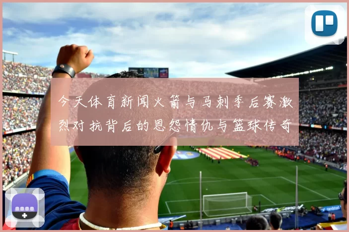 今天体育新闻火箭与马刺季后赛激烈对抗背后的恩怨情仇与篮球传奇