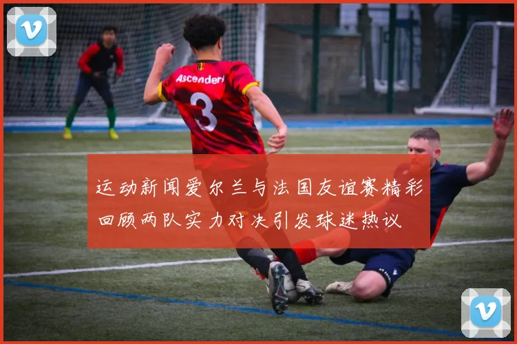 运动新闻爱尔兰与法国友谊赛精彩回顾两队实力对决引发球迷热议